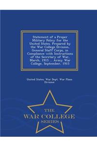 Statement of a Proper Military Policy for the United States. Prepared by the War College Division, General Staff Corps, in Compliance with Instructions of the Secretary of War, March, 1915 ... Army War College, September, 1915 - War College Series