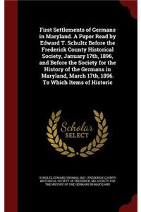 First Settlements of Germans in Maryland. A Paper Read by Edward T. Schultz Before the Frederick County Historical Society, January 17th, 1896, and Before the Society for the History of the Germans in Maryland, March 17th, 1896. To Which Items of H