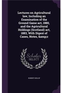 Lectures on Agricultural law, Including an Examination of the Ground Game act, 1880, and the Agricultural Holdings (Scotland) act, 1883, With Digest of Cases, Notes, &c