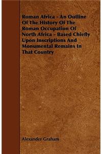 Roman Africa - An Outline of the History of the Roman Occupation of North Africa - Based Chiefly Upon Inscriptions and Monumental Remains in That Coun