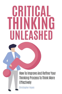 Critical Thinking Unleashed: How To Improve And Refine Your Thinking Process To Think More Effectively