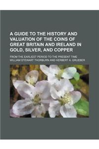 A Guide to the History and Valuation of the Coins of Great Britain and Ireland in Gold, Silver, and Copper; From the Earliest Period to the Present Time