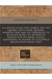 A Looking-Glass for George Fox the Quaker, and Other Quakers; Wherein They May See Themselves to Be Right Devils. in Answer to George Fox His Book, Called, Something in Answer to Lodowick Muggletons Book (1667)