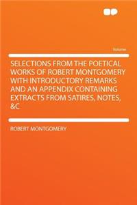 Selections from the Poetical Works of Robert Montgomery with Introductory Remarks and an Appendix Containing Extracts from Satires, Notes, &C