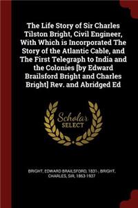 The Life Story of Sir Charles Tilston Bright, Civil Engineer, with Which Is Incorporated the Story of the Atlantic Cable, and the First Telegraph to India and the Colonies [by Edward Brailsford Bright and Charles Bright] Rev. and Abridged Ed