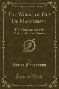 The Works of Guy de Maupassant: The Viaticum, the Old Maid, and Other Stories (Classic Reprint): The Viaticum, the Old Maid, and Other Stories (Classic Reprint)