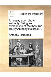 An essay upon church authority. Being an explanation of Matthew XVI. 19. By Anthony Holbrook, ...