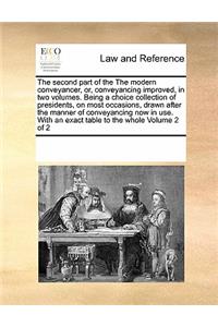 The Second Part of the the Modern Conveyancer, Or, Conveyancing Improved, in Two Volumes. Being a Choice Collection of Presidents, on Most Occasions, Drawn After the Manner of Conveyancing Now in Use. with an Exact Table to the Whole Volume 2 of 2