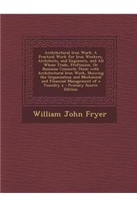 Architectural Iron Work: A Practical Work for Iron Workers, Architects, and Engineers, and All Whose Trade, Profession, or Business Connects Them with Architectural Iron Work, Showing the Organization and Mechanical and Financial Management of a Fo: A Practical Work for Iron Workers, Architects, and Engineers, and All Whose Trade, Profession, or Business Connects Them with Architectural Iron Wor