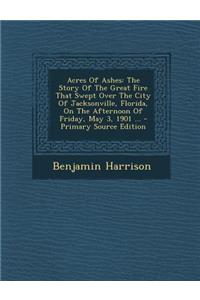 Acres of Ashes: The Story of the Great Fire That Swept Over the City of Jacksonville, Florida, on the Afternoon of Friday, May 3, 1901 ...: The Story of the Great Fire That Swept Over the City of Jacksonville, Florida, on the Afternoon of Friday, May 3, 1901 ...