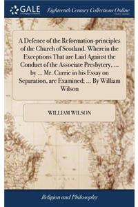 A Defence of the Reformation-principles of the Church of Scotland. Wherein the Exceptions That are Laid Against the Conduct of the Associate Presbytery, ... by ... Mr. Currie in his Essay on Separation, are Examined; ... By William Wilson