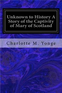 Unknown to History A Story of the Captivity of Mary of Scotland