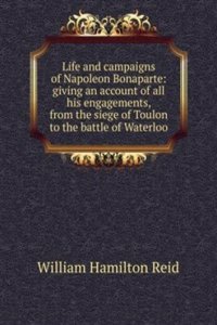 Life and campaigns of Napoleon Bonaparte: giving an account of all his engagements, from the siege of Toulon to the battle of Waterloo