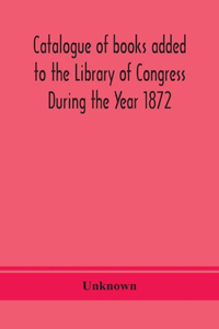 Catalogue of books added to the Library of Congress During the Year 1872