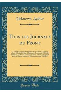 Tous Les Journaux Du Front: Ce Volume Contient Des Extraits De: l'Ã?cho de l'Argonne, Le Petit Ã?cho Du 18e RÃ©g. d'Infanterie Territoriale, l'Ã?cho Des TranchÃ©es, l'Ã?cho Des Marmites, Le Poilu, Le Petit Voisognard, Le Cri de Guerre, Marmita, l'Ã