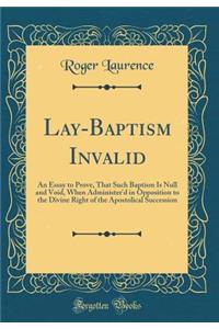 Lay-Baptism Invalid: An Essay to Prove, That Such Baptism Is Null and Void, When Administer'd in Opposition to the Divine Right of the Apostolical Succession (Classic Reprint)