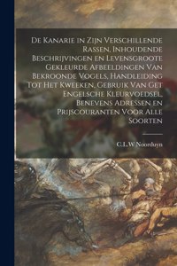 De Kanarie in Zijn Verschillende Rassen, Inhoudende Beschrijvingen En Levensgroote Gekleurde Afbeeldingen Van Bekroonde Vogels, Handleiding Tot Het Kweeken, Gebruik Van Get Engelsche Kleurvoedsel, Benevens Adressen En Prijscouranten Voor Alle Soort