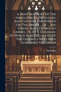 Brief Account Of The Indulgences, Privileges, And Favours, Conferred On The Order ... Of ... The Virgin Mary Of Mount Carmel, Tr. By T. Coleman. To Which Is Added, A List Of The Generals Who Have Governed The Order