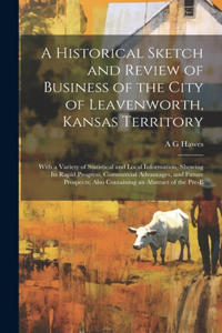 A Historical Sketch and Review of Business of the City of Leavenworth, Kansas Territory; With a Variety of Statistical and Local Information, Showing its Rapid Progress, Commercial Advantages, and Future Prospects; Also Containing an Abstract of th