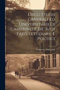 Degli Studii Generali Ed Universitarii Di Camerino E De' Suoi Fasti Letterarii E Politici