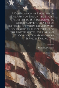 A Compilation of Registers of The Army of The United States, From 1815 to 1837, Inclusive. To Which is Appended a List of Officers on Whom Brevets Were Conferred by The President of The United States, for Gallant Conduct or Meritorious Services Dur
