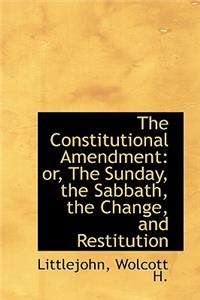 The Constitutional Amendment: Or, the Sunday, the Sabbath, the Change, and Restitution