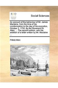 An Account of the Behaviour of Mr. James Maclaine, from the Time of His Condemnation to the Day of His Execution, October 3. 1750. by the Reverend Dr. Allen, ... the Second Edition, with the Addition of a Letter Written by Mr. MacLaine ...