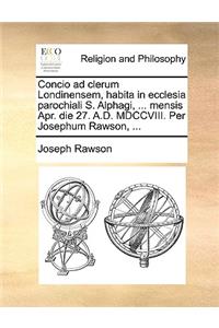Concio Ad Clerum Londinensem, Habita in Ecclesia Parochiali S. Alphagi, ... Mensis Apr. Die 27. A.D. MDCCVIII. Per Josephum Rawson, ...