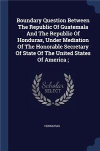 Boundary Question Between the Republic of Guatemala and the Republic of Honduras, Under Mediation of the Honorable Secretary of State of the United States of America;
