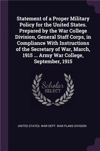 Statement of a Proper Military Policy for the United States. Prepared by the War College Division, General Staff Corps, in Compliance With Instructions of the Secretary of War, March, 1915 ... Army War College, September, 1915
