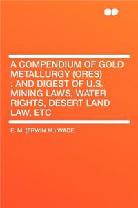 A Compendium of Gold Metallurgy (Ores): And Digest of U.S. Mining Laws, Water Rights, Desert Land Law, Etc