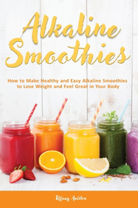 Alkaline Smoothies: How to Make Healthy and Easy Alkaline Smoothies to Lose Weight and Feel Great in Your Body