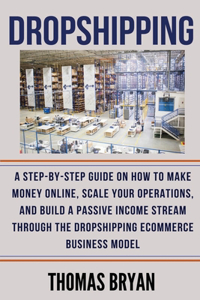 Dropshipping: A Step-by-Step Guide on How to Make Money Online, Scale your Operations, and Build a Passive Income Stream through the Dropshipping Ecommerce Busine