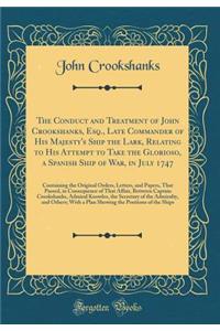 The Conduct and Treatment of John Crookshanks, Esq., Late Commander of His Majesty's Ship the Lark, Relating to His Attempt to Take the Glorioso, a Spanish Ship of War, in July 1747: Containing the Original Orders, Letters, and Papers, That Passed,