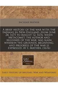 A Brief History of the War with the Indians in New-England, from June 24, 1675 to August 12, 1676, When Metacomet, the Author and Beginner of the War, Was Slain Wherein the Grounds, Beginning, and Progress of the War Is Expressed, by I. Mather. (16