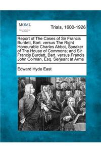 Report of the Cases of Sir Francis Burdett, Bart. Versus the Right Honourable Charles Abbot, Speaker of the House of Commons; And Sir Francis Burdett, Bart. Versus Francis John Colman, Esq. Serjeant at Arms