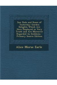 Sun Dials and Roses of Yesterday: Garden Delights Which Are Here Displayed in Very Truth and Are Moreover Regarded as Emblems - Primary Source Edition