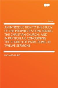 An Introduction to the Study of the Prophecies Concerning the Christian Church: And in Particular, Concerning the Church of Papal Rome, in Twelve Sermons