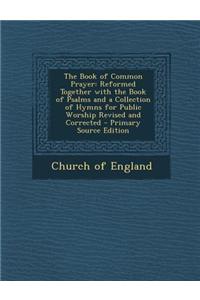 The Book of Common Prayer: Reformed Together with the Book of Psalms and a Collection of Hymns for Public Worship Revised and Corrected