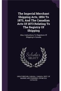 Imperial Merchant Shipping Acts, 1854 To 1873, And The Canadian Acts Of 1873 Relating To The Registry Of Shipping