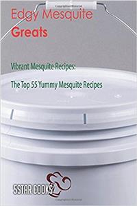 Edgy Mesquite Greats: Vibrant Mesquite Recipes, the Top 55 Yummy Mesquite Recipes