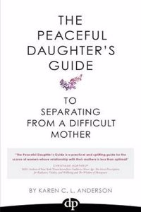 The Peaceful Daughter's Guide to Separating from a Difficult Mother: Freeing Yourself from the Guilt, Anger, Resentment and Bitterness of Being Raised