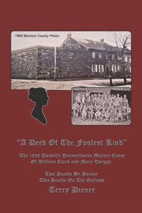 Deed Of the Foulest Kind: The 1858 Danville Pennsylvania Murder Cases of William J. Clark and Mary Twiggs