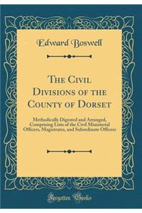 The Civil Divisions of the County of Dorset: Methodically Digested and Arranged, Comprising Lists of the Civil Ministerial Officers, Magistrates, and Subordinate Officers (Classic Reprint)