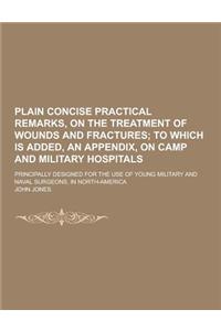 Plain Concise Practical Remarks, on the Treatment of Wounds and Fractures; Principally Designed for the Use of Young Military and Naval Surgeons, in N