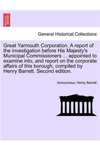 Great Yarmouth Corporation. a Report of the Investigation Before His Majesty's Municipal Commissioners ... Appointed to Examine Into, and Report on the Corporate Affairs of This Borough, Compiled by Henry Barrett. Second Edition.