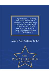 1. Organization, Training, and Mobilization of a Force of Citizen Soldiery: 2. Method of Training a Citizen Army on the Outbreak of War to Insure Its Preparedness for Field Service - War College Series