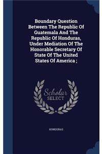Boundary Question Between the Republic of Guatemala and the Republic of Honduras, Under Mediation of the Honorable Secretary of State of the United States of America;
