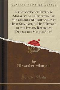 A Vindication of Catholic Morality, or a Refutation of the Charges Brought Against It by Sismondi, in His History of the Italian Republics During the Middle Ages (Classic Reprint)