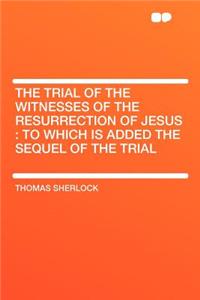 The Trial of the Witnesses of the Resurrection of Jesus: To Which Is Added the Sequel of the Trial